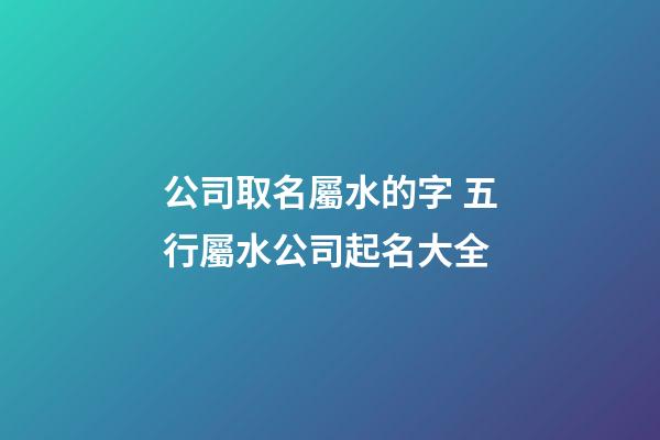 公司取名屬水的字 五行屬水公司起名大全-第1張-公司起名-玄機派